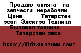 Продаю, свияга 2 на запчасти, нерабочий › Цена ­ 700 - Татарстан респ. Электро-Техника » Бытовая техника   . Татарстан респ.